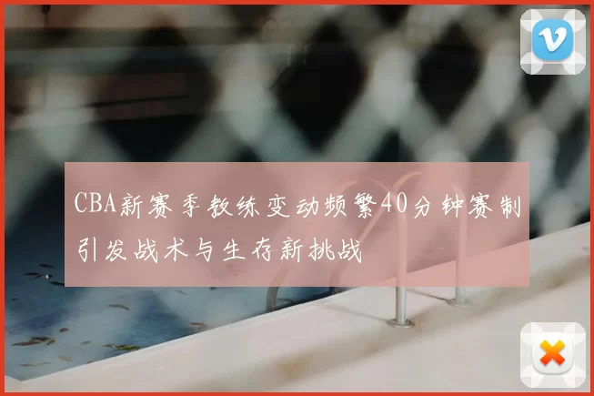 CBA新赛季教练变动频繁40分钟赛制引发战术与生存新挑战