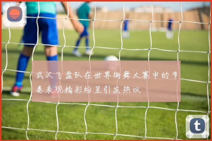 武汉飞盘队在世界街舞大赛中的节奏表现精彩纷呈引发热议