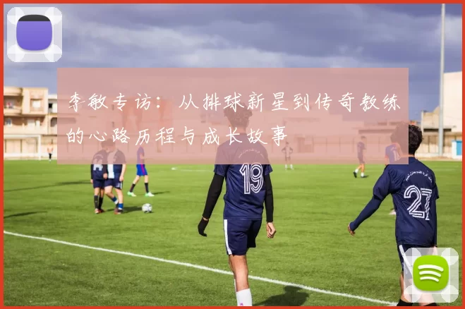 李敏专访：从排球新星到传奇教练的心路历程与成长故事