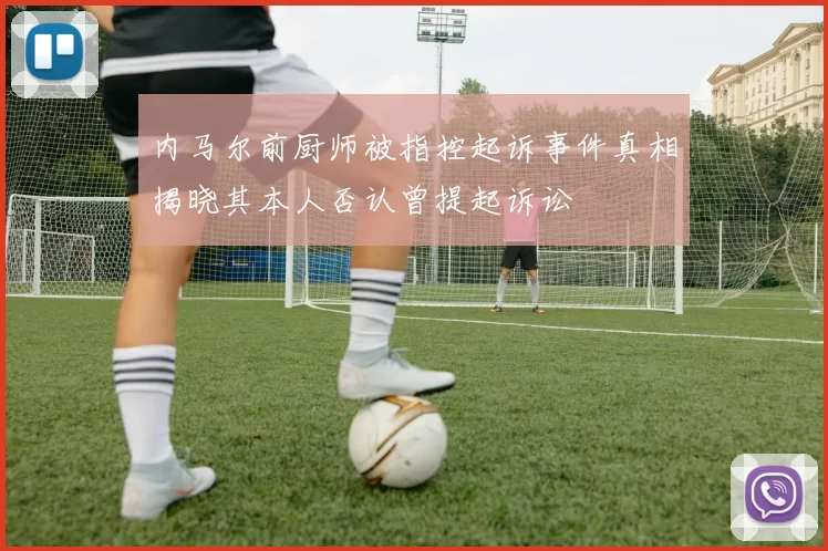 内马尔前厨师被指控起诉事件真相揭晓其本人否认曾提起诉讼