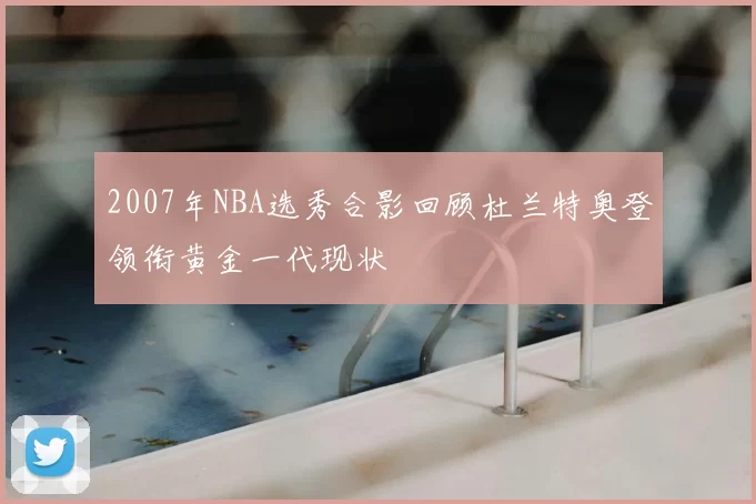 2007年NBA选秀合影回顾杜兰特奥登领衔黄金一代现状