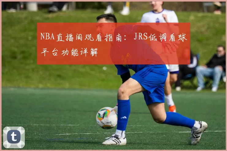 NBA直播间观看指南:JRS低调看球平台功能详解
