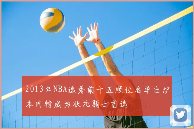 2013年NBA选秀前十五顺位名单出炉本内特成为状元骑士首选