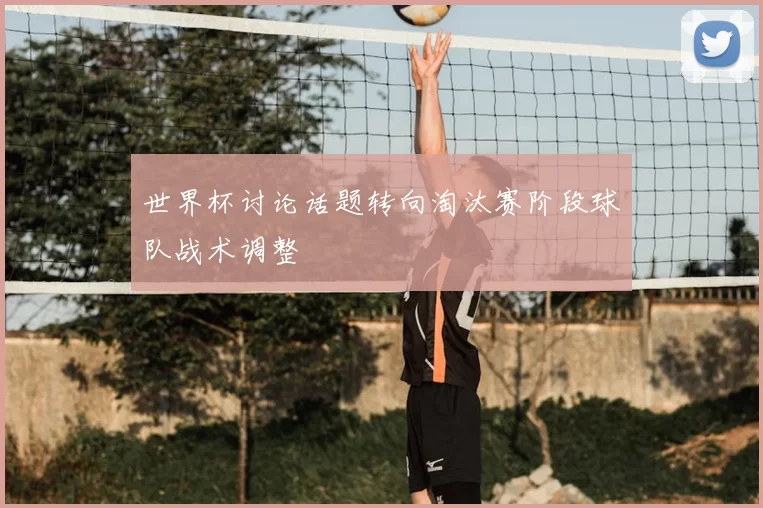 世界杯讨论话题转向淘汰赛阶段球队战术调整