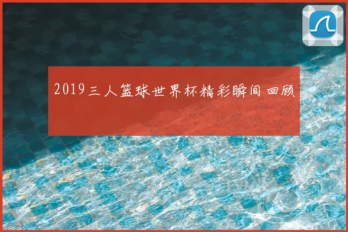 2019三人篮球世界杯精彩瞬间回顾