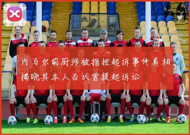 内马尔前厨师被指控起诉事件真相揭晓其本人否认曾提起诉讼