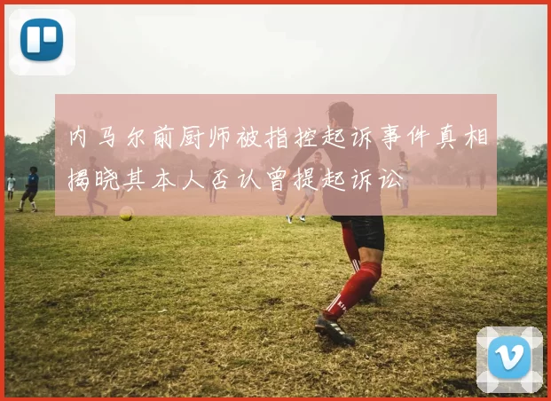 内马尔前厨师被指控起诉事件真相揭晓其本人否认曾提起诉讼