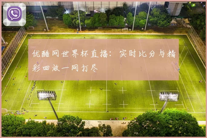 优酷网世界杯直播：实时比分与精彩回放一网打尽