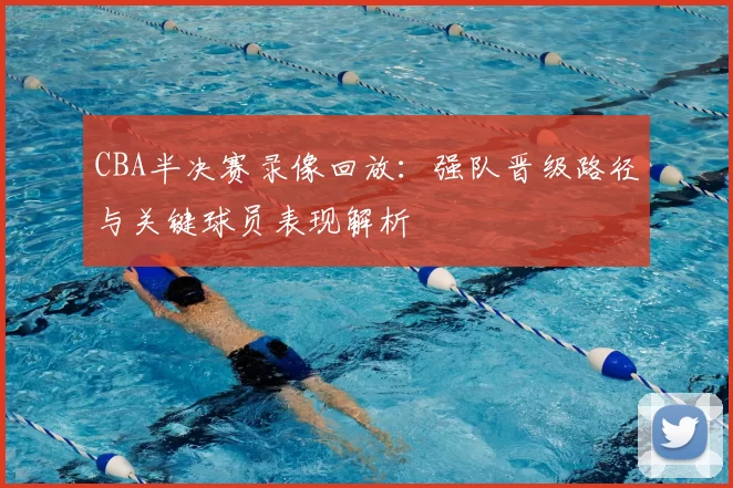 CBA半决赛录像回放：强队晋级路径与关键球员表现解析