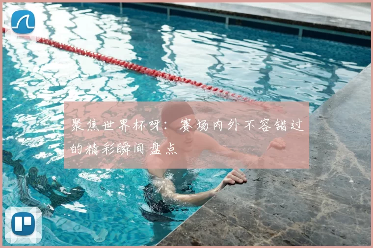 聚焦世界杯呀：赛场内外不容错过的精彩瞬间盘点