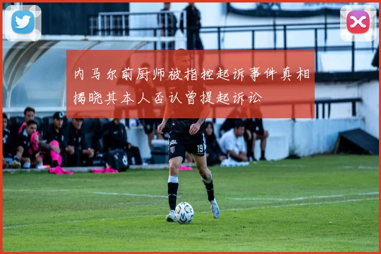 内马尔前厨师被指控起诉事件真相揭晓其本人否认曾提起诉讼
