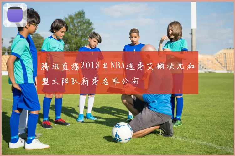 腾讯直播2018年NBA选秀艾顿状元加盟太阳队新秀名单公布