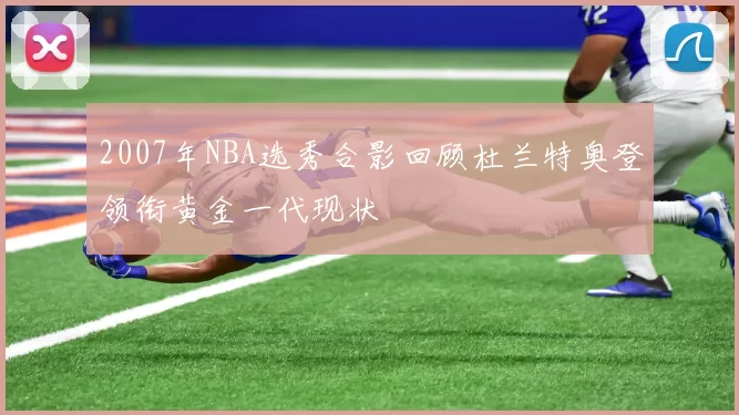 2007年NBA选秀合影回顾杜兰特奥登领衔黄金一代现状