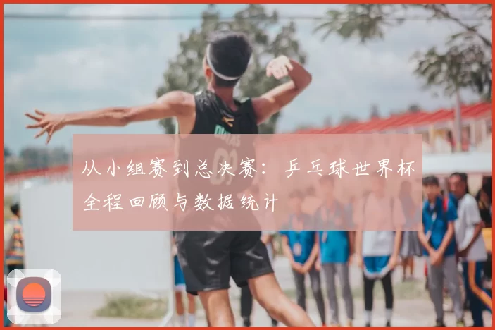 从小组赛到总决赛：乒乓球世界杯全程回顾与数据统计