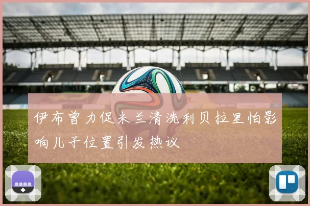 伊布曾力促米兰清洗利贝拉里怕影响儿子位置引发热议