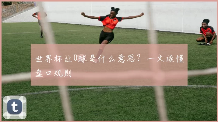 世界杯让0球是什么意思？一文读懂盘口规则