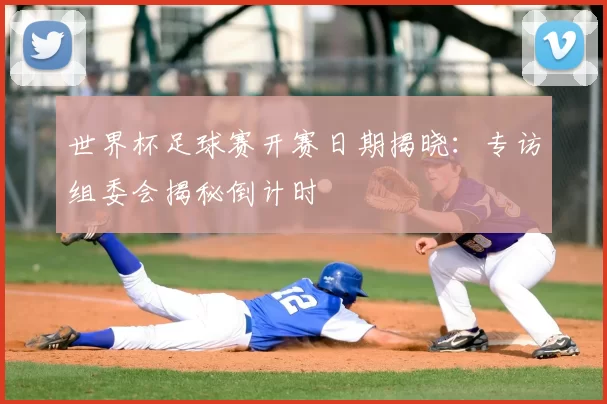 世界杯足球赛开赛日期揭晓：专访组委会揭秘倒计时