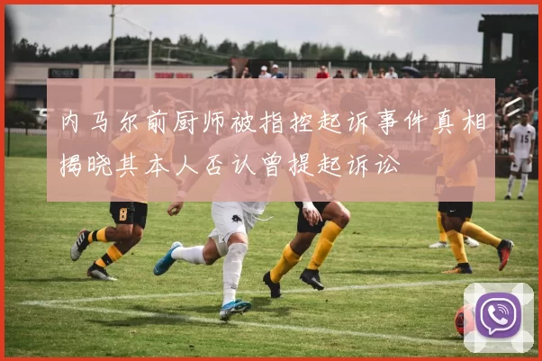 内马尔前厨师被指控起诉事件真相揭晓其本人否认曾提起诉讼