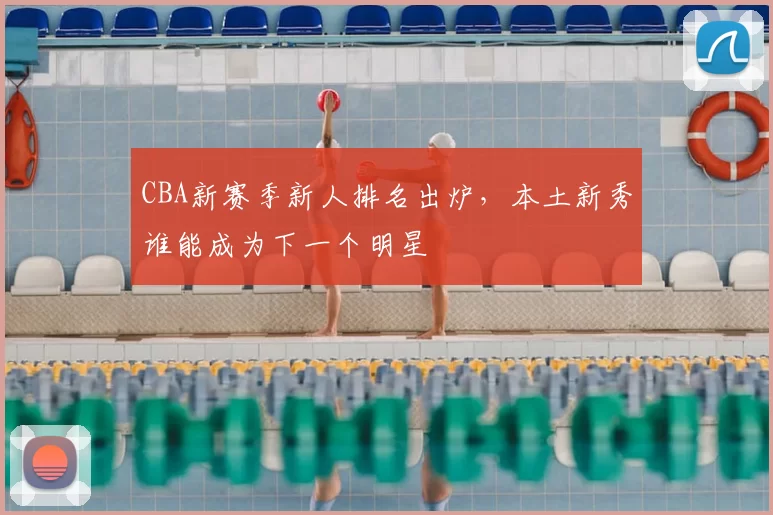 CBA新赛季新人排名出炉，本土新秀谁能成为下一个明星