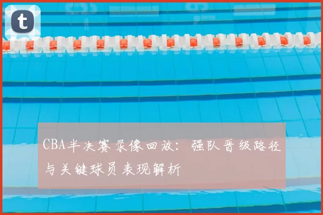 CBA半决赛录像回放：强队晋级路径与关键球员表现解析