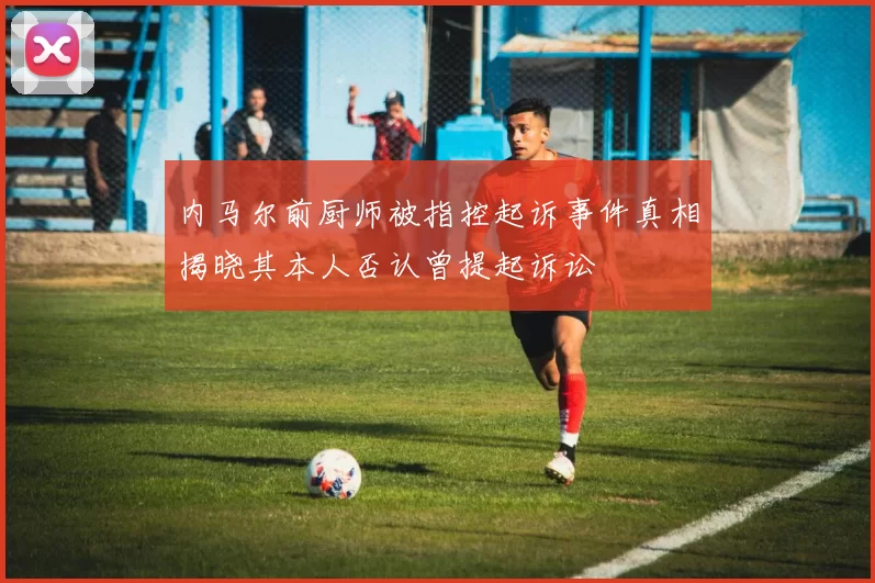 内马尔前厨师被指控起诉事件真相揭晓其本人否认曾提起诉讼