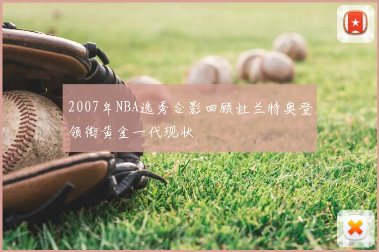 2007年NBA选秀合影回顾杜兰特奥登领衔黄金一代现状