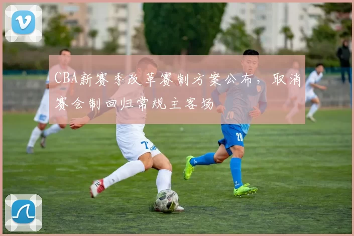 CBA新赛季改革赛制方案公布，取消赛会制回归常规主客场