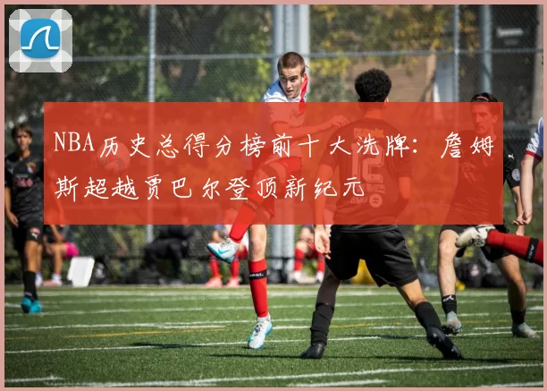 NBA历史总得分榜前十大洗牌：詹姆斯超越贾巴尔登顶新纪元