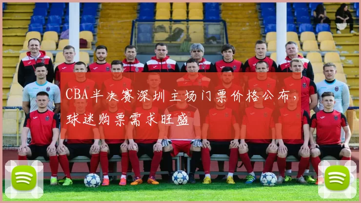 CBA半决赛深圳主场门票价格公布，球迷购票需求旺盛